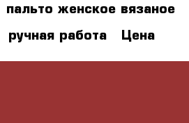 пальто женское вязаное, ручная работа › Цена ­ 10 000 - Ростовская обл., Таганрог г. Одежда, обувь и аксессуары » Женская одежда и обувь   . Ростовская обл.,Таганрог г.